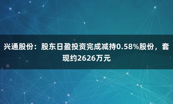 兴通股份：股东日盈投资完成减持0.58%股份，套现约2626万元