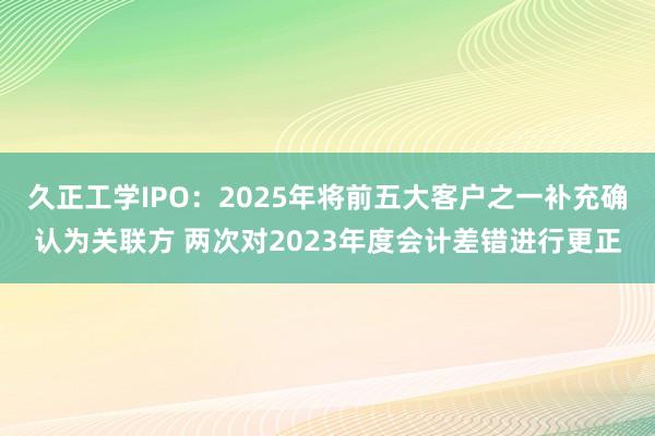 久正工学IPO：2025年将前五大客户之一补充确认为关联方 两次对2023年度会计差错进行更正