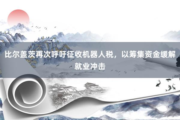 比尔盖茨再次呼吁征收机器人税，以筹集资金缓解就业冲击