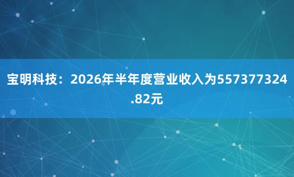 宝明科技：2026年半年度营业收入为557377324.82元
