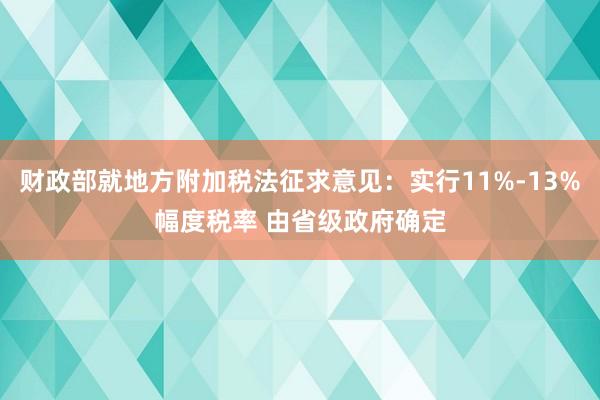 财政部就地方附加税法征求意见：实行11%-13%幅度税率 由省级政府确定