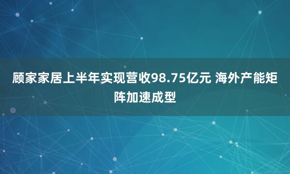 顾家家居上半年实现营收98.75亿元 海外产能矩阵加速成型