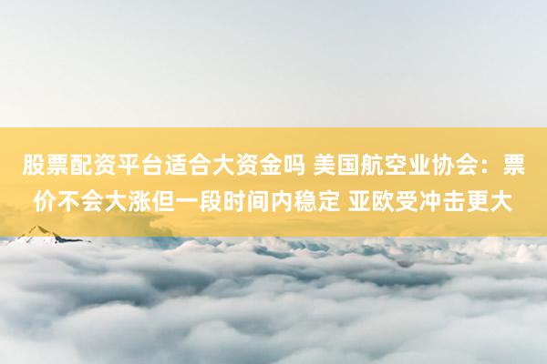 股票配资平台适合大资金吗 美国航空业协会：票价不会大涨但一段时间内稳定 亚欧受冲击更大