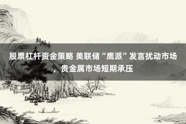 股票杠杆资金策略 美联储“鹰派”发言扰动市场，贵金属市场短期承压