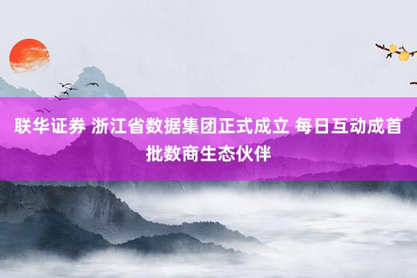 联华证券 浙江省数据集团正式成立 每日互动成首批数商生态伙伴