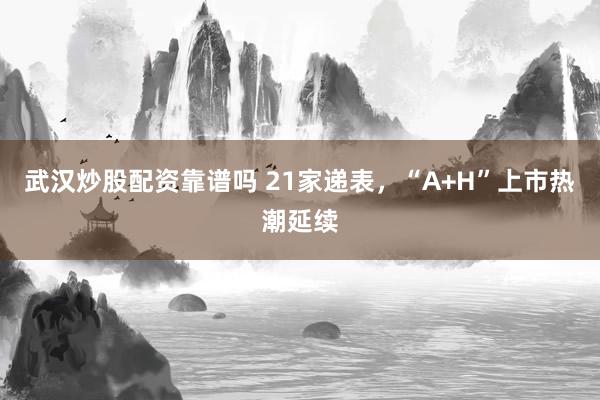 武汉炒股配资靠谱吗 21家递表，“A+H”上市热潮延续