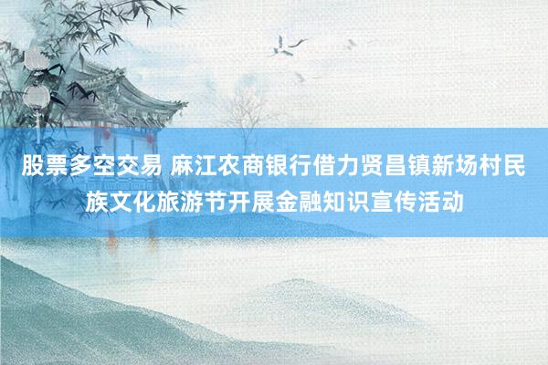 股票多空交易 麻江农商银行借力贤昌镇新场村民族文化旅游节开展金融知识宣传活动