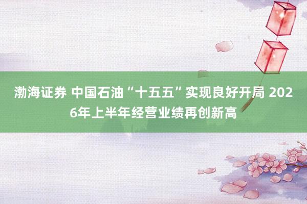 渤海证券 中国石油“十五五”实现良好开局 2026年上半年经营业绩再创新高