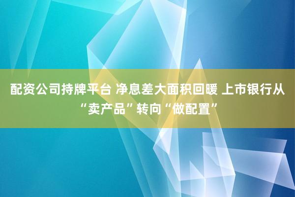 配资公司持牌平台 净息差大面积回暖 上市银行从“卖产品”转向“做配置”