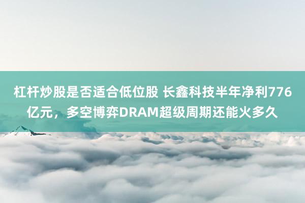 杠杆炒股是否适合低位股 长鑫科技半年净利776亿元，多空博弈DRAM超级周期还能火多久