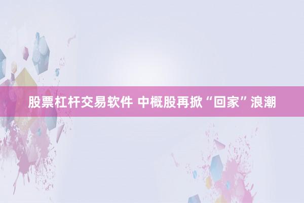 股票杠杆交易软件 中概股再掀“回家”浪潮