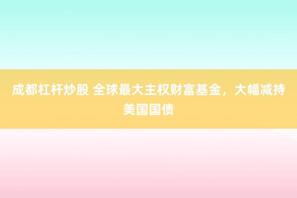 成都杠杆炒股 全球最大主权财富基金，大幅减持美国国债