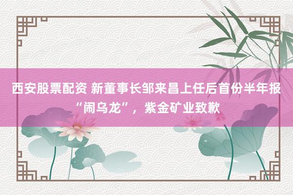 西安股票配资 新董事长邹来昌上任后首份半年报“闹乌龙”，紫金矿业致歉