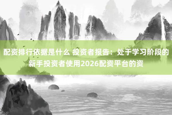 配资排行依据是什么 投资者报告：处于学习阶段的新手投资者使用2026配资平台的资