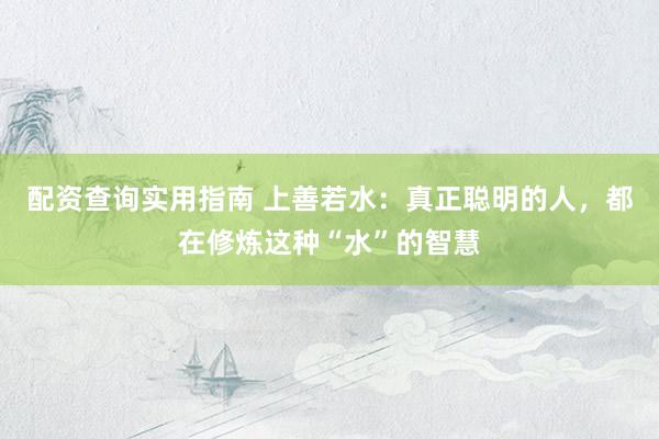 配资查询实用指南 上善若水：真正聪明的人，都在修炼这种“水”的智慧