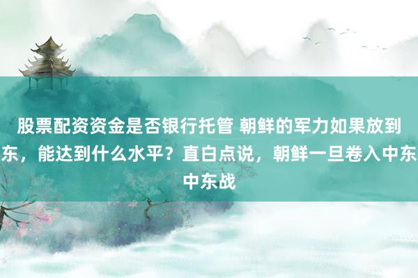 股票配资资金是否银行托管 朝鲜的军力如果放到中东，能达到什么水平？直白点说，朝鲜一旦卷入中东战