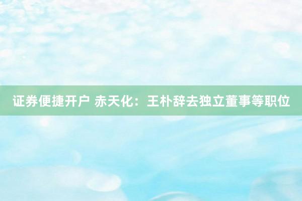 证券便捷开户 赤天化：王朴辞去独立董事等职位