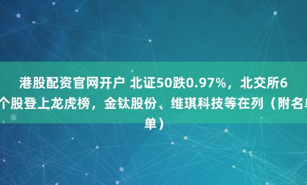 港股配资官网开户 北证50跌0.97%，北交所6只个股登上龙虎榜，金钛股份、维琪科技等在列（附名单）