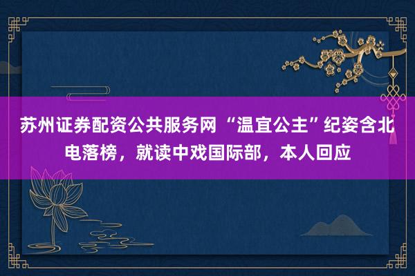 苏州证券配资公共服务网 “温宜公主”纪姿含北电落榜，就读中戏国际部，本人回应
