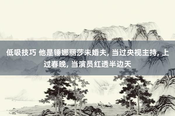 低吸技巧 他是锤娜丽莎未婚夫, 当过央视主持, 上过春晚, 当演员红透半边天