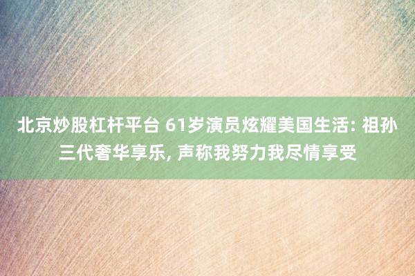 北京炒股杠杆平台 61岁演员炫耀美国生活: 祖孙三代奢华享乐, 声称我努力我尽情享受