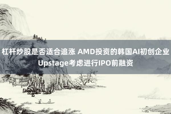 杠杆炒股是否适合追涨 AMD投资的韩国AI初创企业Upstage考虑进行IPO前融资