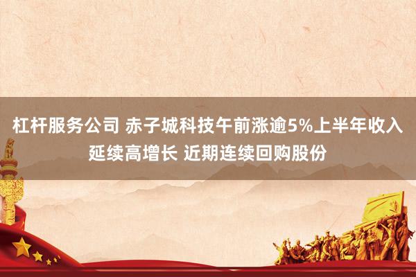 杠杆服务公司 赤子城科技午前涨逾5%上半年收入延续高增长 近期连续回购股份