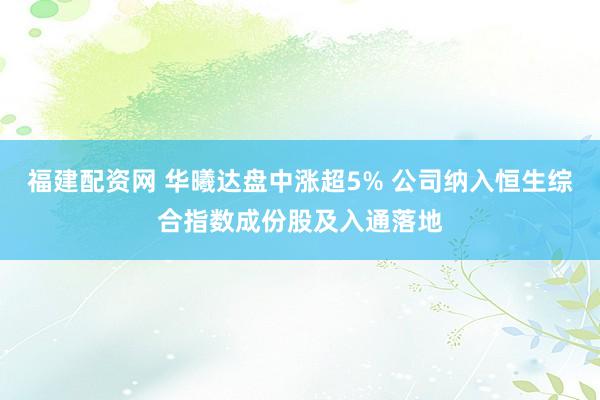 福建配资网 华曦达盘中涨超5% 公司纳入恒生综合指数成份股及入通落地