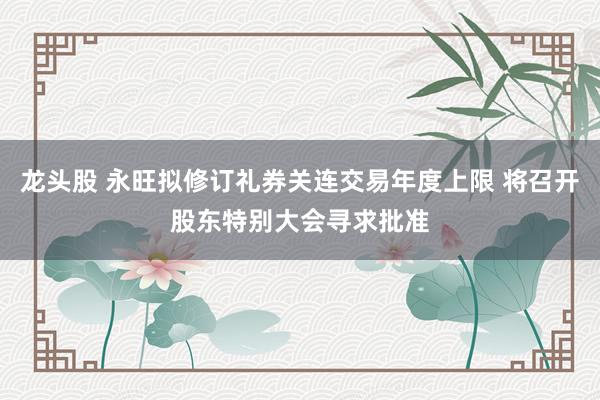 龙头股 永旺拟修订礼券关连交易年度上限 将召开股东特别大会寻求批准
