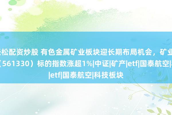 轻松配资炒股 有色金属矿业板块迎长期布局机会，矿业ETF国泰（561330）标的指数涨超1%|中证|矿产|etf|国泰航空|科技板块