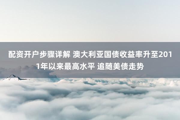 配资开户步骤详解 澳大利亚国债收益率升至2011年以来最高水平 追随美债走势