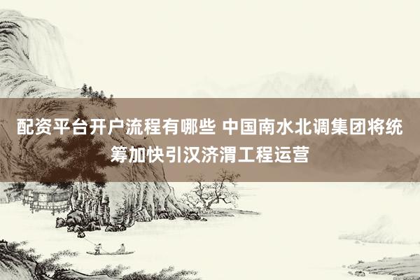 配资平台开户流程有哪些 中国南水北调集团将统筹加快引汉济渭工程运营