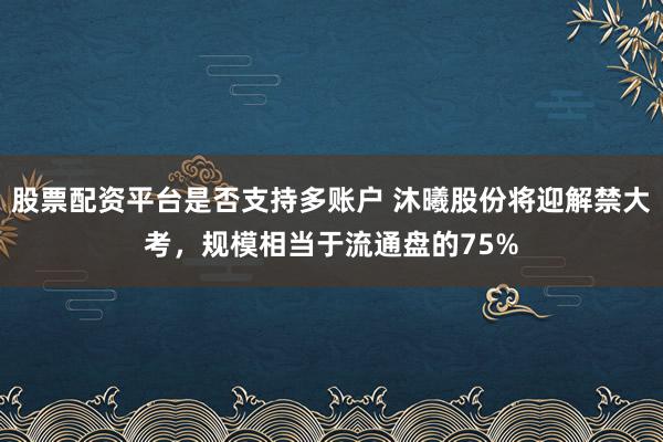股票配资平台是否支持多账户 沐曦股份将迎解禁大考，规模相当于流通盘的75%