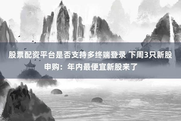 股票配资平台是否支持多终端登录 下周3只新股申购：年内最便宜新股来了