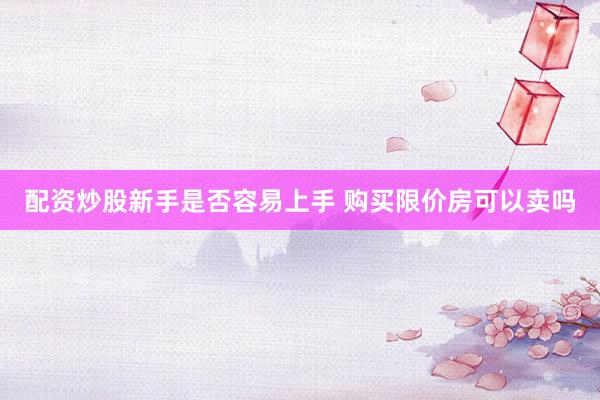 配资炒股新手是否容易上手 购买限价房可以卖吗