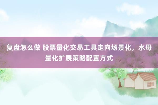 复盘怎么做 股票量化交易工具走向场景化，水母量化扩展策略配置方式