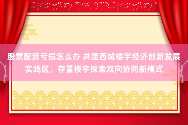 股票配资亏损怎么办 共建西城楼宇经济创新发展实践区，存量楼宇探索双向协同新模式