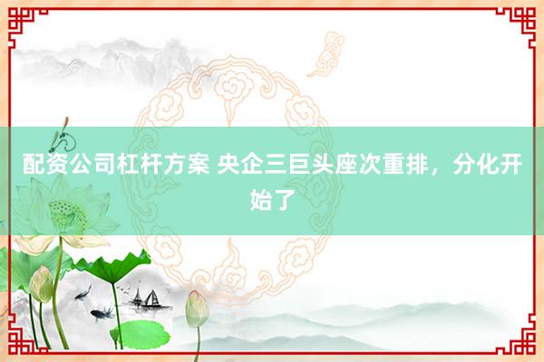 配资公司杠杆方案 央企三巨头座次重排，分化开始了