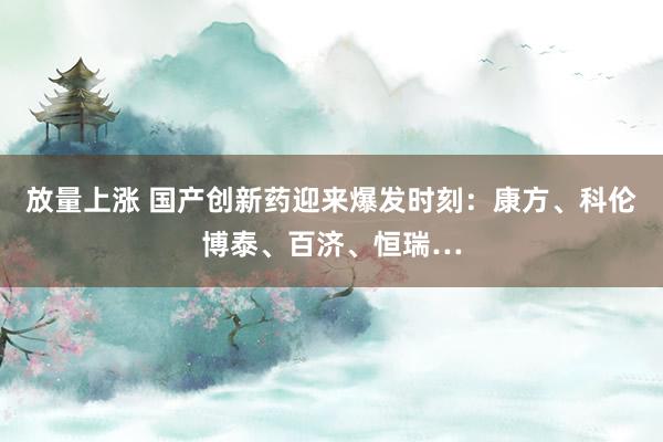放量上涨 国产创新药迎来爆发时刻：康方、科伦博泰、百济、恒瑞…