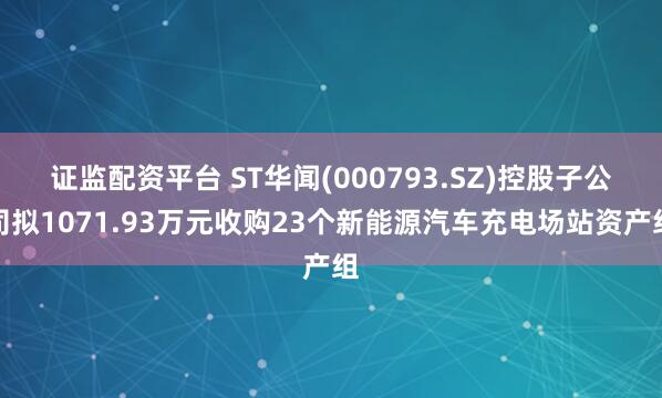 证监配资平台 ST华闻(000793.SZ)控股子公司拟1071.93万元收购23个新能源汽车充电场站资产组