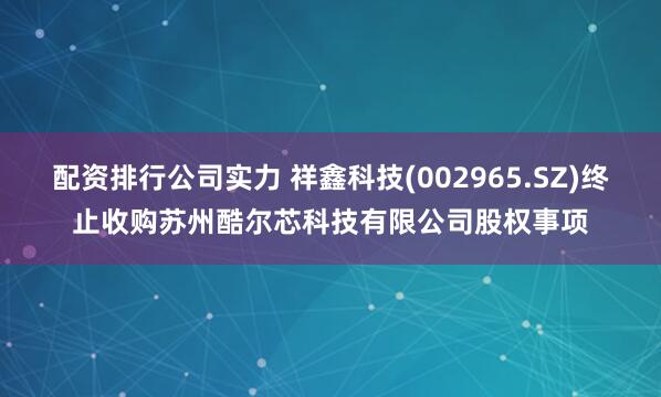 配资排行公司实力 祥鑫科技(002965.SZ)终止收购苏州酷尔芯科技有限公司股权事项