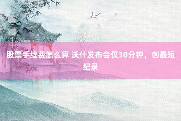 股票手续费怎么算 沃什发布会仅30分钟，创最短纪录
