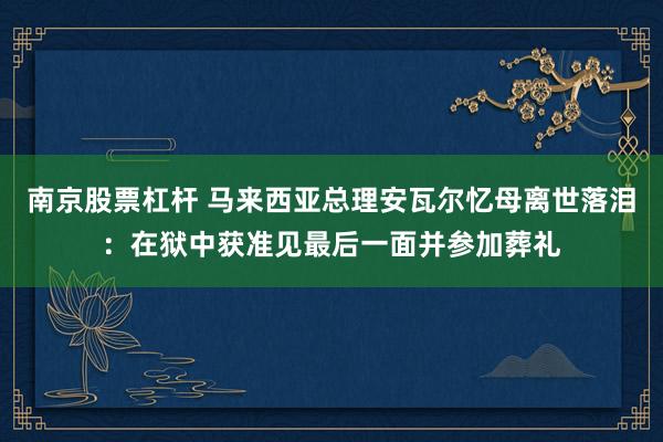 南京股票杠杆 马来西亚总理安瓦尔忆母离世落泪：在狱中获准见最后一面并参加葬礼