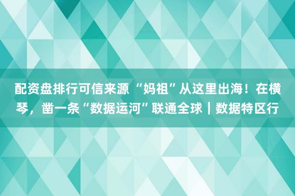 配资盘排行可信来源 “妈祖”从这里出海！在横琴，凿一条“数据运河”联通全球｜数据特区行