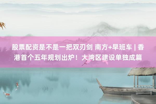 股票配资是不是一把双刃剑 南方+早班车 | 香港首个五年规划出炉！大湾区建设单独成篇