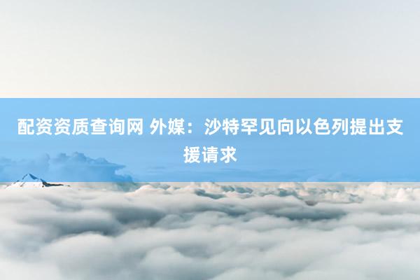配资资质查询网 外媒：沙特罕见向以色列提出支援请求