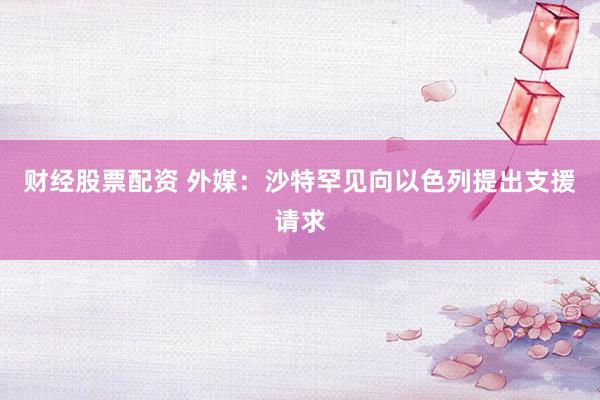 财经股票配资 外媒：沙特罕见向以色列提出支援请求