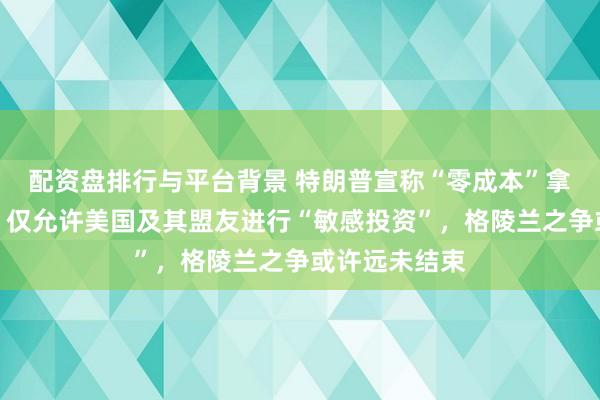 配资盘排行与平台背景 特朗普宣称“零成本”拿下格陵兰岛，仅允许美国及其盟友进行“敏感投资”，格陵兰之争或许远未结束