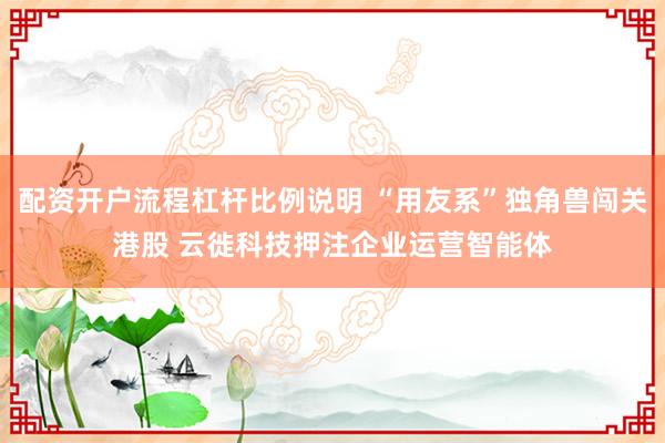 配资开户流程杠杆比例说明 “用友系”独角兽闯关港股 云徙科技押注企业运营智能体