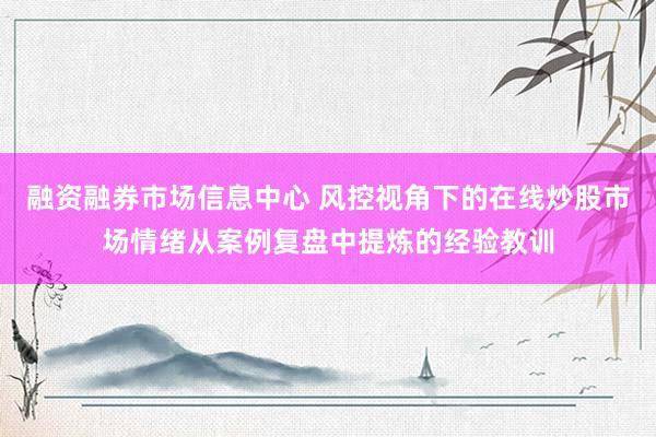 融资融券市场信息中心 风控视角下的在线炒股市场情绪从案例复盘中提炼的经验教训